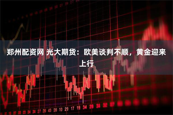 郑州配资网 光大期货：欧美谈判不顺，黄金迎来上行