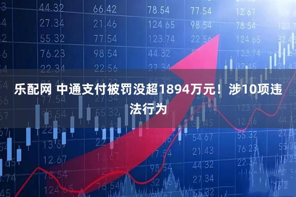 乐配网 中通支付被罚没超1894万元！涉10项违法行为