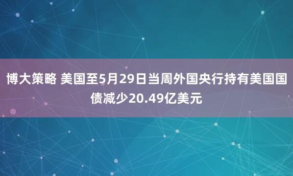 博大策略 美国至5月29日当周外国央行持有美国国债减少20.49亿美元