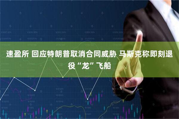 速盈所 回应特朗普取消合同威胁 马斯克称即刻退役“龙”飞船
