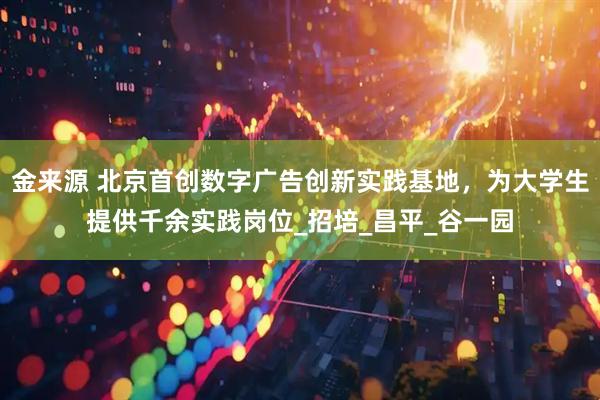 金来源 北京首创数字广告创新实践基地，为大学生提供千余实践岗位_招培_昌平_谷一园