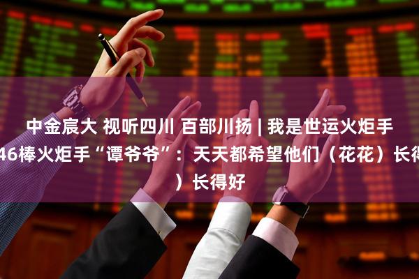 中金宸大 视听四川 百部川扬 | 我是世运火炬手 第46棒火炬手“谭爷爷”：天天都希望他们（花花）长得好