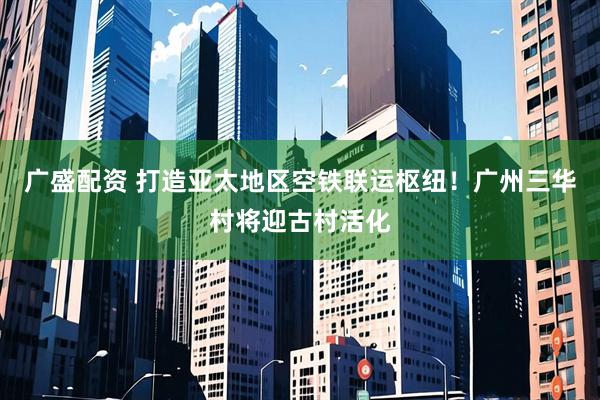 广盛配资 打造亚太地区空铁联运枢纽！广州三华村将迎古村活化