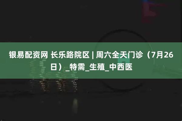 银易配资网 长乐路院区 | 周六全天门诊（7月26日）_特需_生殖_中西医