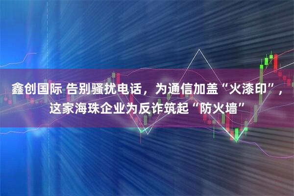 鑫创国际 告别骚扰电话，为通信加盖“火漆印”，这家海珠企业为反诈筑起“防火墙”