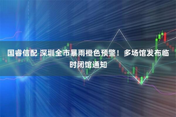 国睿信配 深圳全市暴雨橙色预警！多场馆发布临时闭馆通知