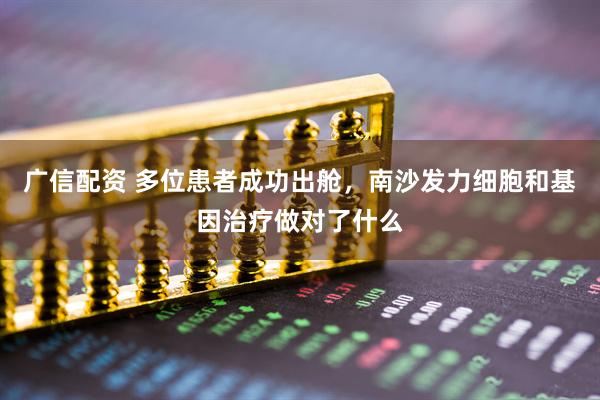 广信配资 多位患者成功出舱，南沙发力细胞和基因治疗做对了什么