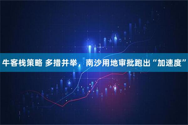 牛客栈策略 多措并举，南沙用地审批跑出“加速度”