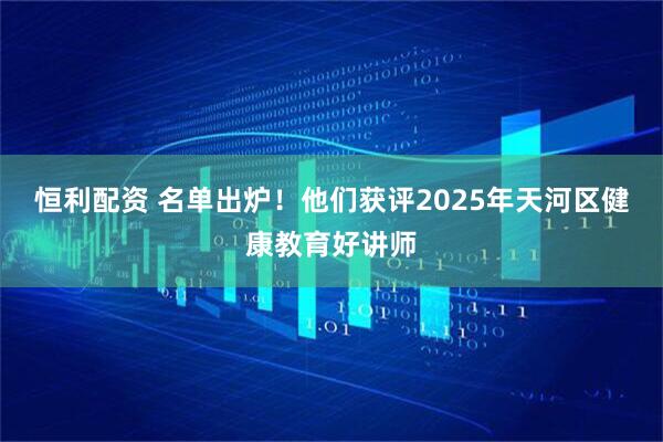 恒利配资 名单出炉！他们获评2025年天河区健康教育好讲师
