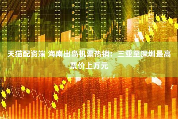 天猫配资端 海南出岛机票热销：三亚至深圳最高票价上万元