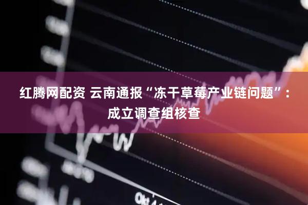 红腾网配资 云南通报“冻干草莓产业链问题”：成立调查组核查