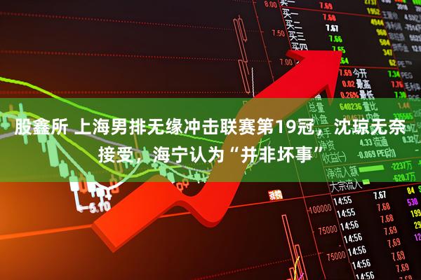 股鑫所 上海男排无缘冲击联赛第19冠,沈琼无奈接受,海宁认为“并非坏事”