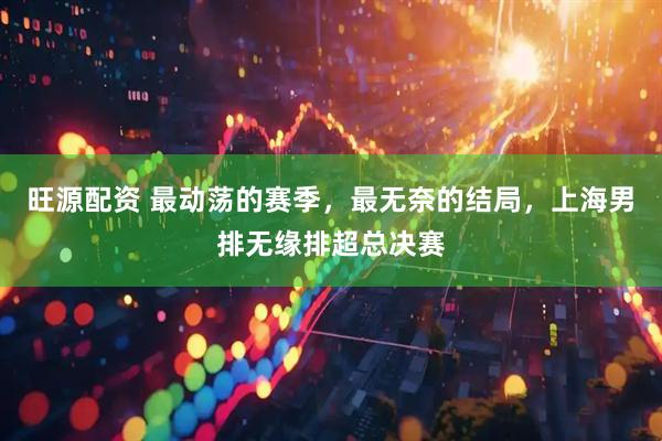 旺源配资 最动荡的赛季，最无奈的结局，上海男排无缘排超总决赛