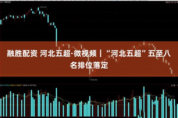 融胜配资 河北五超·微视频｜“河北五超”五至八名排位落定