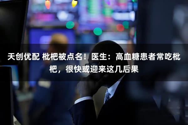 天创优配 枇杷被点名!医生:高血糖患者常吃枇杷,很快或迎来这几后果